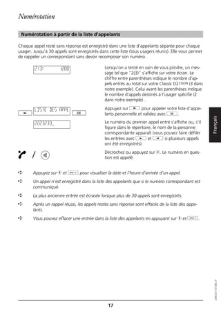 Numérotation

 Numérotation à partir de la liste d’appelants

Chaque appel resté sans réponse est enregistré dans une liste d’appelants séparée pour chaque
usager. Jusqu’à 30 appels sont enregistrés dans cette liste (tous usagers réunis). Elle vous permet
de rappeler un correspondant sans devoir recomposer son numéro.

        2(3)          12:00                   Lorsqu’on a tenté en vain de vous joindre, un mes-
                                              sage tel que "2(3)" s’affiche sur votre écran. Le
                                              chiffre entre parenthèses indique le nombre d’ap-
                                              pels entrés au total sur votre Classic D21ISDN (3 dans
                                              notre exemple). Celui avant les parenthèses indique
                                              le nombre d’appels destinés à l’usager spécifié (2
                                              dans notre exemple) .

        LISTE DES APPE                        Appuyez sur j pour appeler votre liste d’appe-
                                              lants personnelle et validez avec g.




                                                                                                       Français
        2223233                               Le numéro du premier appel entré s’affiche ou, s’il
                                              figure dans le répertoire, le nom de la personne
                                              correspondante apparaît (vous pouvez faire défiler
                                              les entrées avec j et i si plusieurs appels
                                              ont été enregistrés).

       /                                      Décrochez ou appuyez sur b. Le numéro en ques-
                                              tion est appelé.


➪       Appuyez sur h et d pour visualiser la date et l’heure d’arrivée d’un appel.
➪       Un appel n’est enregistré dans la liste des appelants que si le numéro correspondant est
        communiqué.
➪       La plus ancienne entrée est écrasée lorsque plus de 30 appels sont enregistrés.
➪       Après un rappel réussi, les appels restés sans réponse sont effacés de la liste des appe-
        lants.
➪       Vous pouvez effacer une entrée dans la liste des appelants en appuyant sur h et o.
                                                                                                          20BA311073B0_fr




                                                17
 