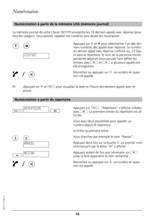 Numérotation

                   Numérotation à partir de la mémoire LOG (mémoire journal)

                  La mémoire journal de votre Classic D21ISDN enregistre les 10 derniers appels avec réponse (pour
                  tous les usagers). Vous pouvez rappeler ces numéros sans devoir les recomposer.

                                                               Appuyez sur h et n pour sélectionner l’un des der-
                                                               niers numéros des appels avec réponse. Le numéro
                                                               du dernier appel avec réponse s’affiche ou, s’il figu-
                          2222422                              re dans le répertoire, le nom de la personne corres-
                                                               pondante apparaît (vous pouvez faire défiler les
                                                               entrées avec j et i si plusieurs appels ont
                                                               été enregistrés).

                         /                                     Décrochez ou appuyez sur b. Le numéro en ques-
                                                               tion est appelé.


                  ➪      Appuyez sur h et d pour visualiser la date et l’heure des derniers appels avec ré-
                         ponse.

                   Numérotation à partir du répertoire

                          REPERTOIRE                           Appuyez sur d. "Répertoire" s’affiche. Validez
                                                               avec g. La première entrée du répertoire est af-
                                                               fichée.
                                                               Vous avez deux possibilités pour appeler un
                                                               numéro depuis le répertoire:
                                                               a) Entrer la première lettre
                                                               Vous cherchez par exemple le nom "Nestor".

                          NANCOZ                               Appuyez deux fois sur la touche 6. Le premier nom
                                                               commençant par la lettre "N" s’affiche.

                          NESTOR                               Appuyez autant de fois que nécessaire sur j
                                                               jusqu’à faire apparaître le nom recherché .

                         /                                     Décrochez ou appuyez sur 6. Le numéro en ques-
                                                               tion est appelé.
20BA311073B0_fr




                                                                18
 