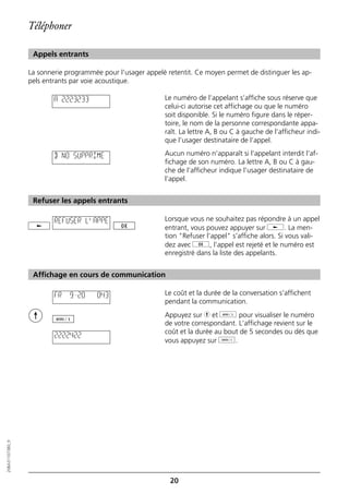Téléphoner

                   Appels entrants

                  La sonnerie programmée pour l’usager appelé retentit. Ce moyen permet de distinguer les ap-
                  pels entrants par voie acoustique.

                          A 2223233                          Le numéro de l’appelant s’affiche sous réserve que
                                                             celui-ci autorise cet affichage ou que le numéro
                                                             soit disponible. Si le numéro figure dans le réper-
                                                             toire, le nom de la personne correspondante appa-
                                                             raît. La lettre A, B ou C à gauche de l’afficheur indi-
                                                             que l’usager destinataire de l’appel.

                          B NO SUPPRIME                      Aucun numéro n’apparaît si l’appelant interdit l’af-
                                                             fichage de son numéro. La lettre A, B ou C à gau-
                                                             che de l’afficheur indique l’usager destinataire de
                                                             l’appel.


                   Refuser les appels entrants

                          REFUSER L'APPE                     Lorsque vous ne souhaitez pas répondre à un appel
                                                             entrant, vous pouvez appuyer sur j. La men-
                                                             tion "Refuser l’appel" s’affiche alors. Si vous vali-
                                                             dez avec g, l’appel est rejeté et le numéro est
                                                             enregistré dans la liste des appelants.


                   Affichage en cours de communication

                          FR   9=20     0:43                 Le coût et la durée de la conversation s’affichent
                                                             pendant la communication.
                                                             Appuyez sur h et d pour visualiser le numéro
                                                             de votre correspondant. L’affichage revient sur le
                                                             coût et la durée au bout de 5 secondes ou dès que
                          2222422
                                                             vous appuyez sur o.
20BA311073B0_fr




                                                               20
 