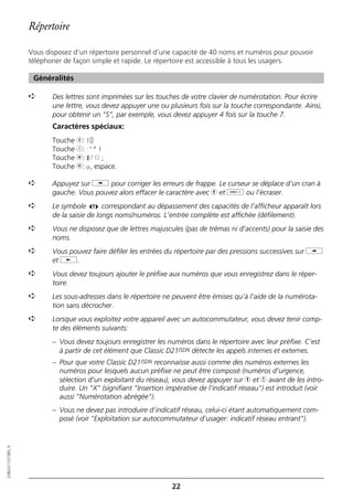 Répertoire

                  Vous disposez d’un répertoire personnel d’une capacité de 40 noms et numéros pour pouvoir
                  téléphoner de façon simple et rapide. Le répertoire est accessible à tous les usagers.

                   Généralités

                  ➪      Des lettres sont imprimées sur les touches de votre clavier de numérotation. Pour écrire
                         une lettre, vous devez appuyer une ou plusieurs fois sur la touche correspondante. Ainsi,
                         pour obtenir un "S”, par exemple, vous devez appuyer 4 fois sur la touche 7.
                         Caractères spéciaux:
                         Touche 0: +0
                         Touche 1: -'"1
                         Touche m: */()=
                         Touche l: o, espace.

                  ➪      Appuyez sur i pour corriger les erreurs de frappe. Le curseur se déplace d’un cran à
                         gauche. Vous pouvez alors effacer le caractère avec h et o ou l’écraser.
                  ➪      Le symbole        correspondant au dépassement des capacités de l’afficheur apparaît lors
                         de la saisie de longs noms/numéros. L’entrée complète est affichée (défilement).
                  ➪      Vous ne disposez que de lettres majuscules (pas de trémas ni d’accents) pour la saisie des
                         noms.
                  ➪      Vous pouvez faire défiler les entrées du répertoire par des pressions successives sur i
                         et j.
                  ➪      Vous devez toujours ajouter le préfixe aux numéros que vous enregistrez dans le réper-
                         toire.
                  ➪      Les sous-adresses dans le répertoire ne peuvent être émises qu’à l’aide de la numérota-
                         tion sans décrocher.
                  ➪      Lorsque vous exploitez votre appareil avec un autocommutateur, vous devez tenir comp-
                         te des éléments suivants:
                         – Vous devez toujours enregistrer les numéros dans le répertoire avec leur préfixe. C’est
                           à partir de cet élément que Classic D21ISDN détecte les appels internes et externes.
                         – Pour que votre Classic D21ISDN reconnaisse aussi comme des numéros externes les
                           numéros pour lesquels aucun préfixe ne peut être composé (numéros d’urgence,
                           sélection d'un exploitant du réseau), vous devez appuyer sur h et 4 avant de les intro-
                           duire. Un "X" (signifiant "Insertion impérative de l’indicatif réseau") est introduit (voir
                           aussi "Numérotation abrégée").
                         – Vous ne devez pas introduire d’indicatif réseau, celui-ci étant automatiquement com-
                           posé (voir "Exploitation sur autocommutateur d’usager: indicatif réseau entrant").
20BA311073B0_fr




                                                                  22
 
