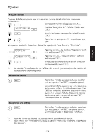 Répertoire

 Nouvelle entrée

Procédez de la façon suivante pour enregistrer un numéro dans le répertoire en cours de
numérotation:
                                             Composez le numéro et appuyez sur j.
☛




        ENREGISTRER NO                      L’option "Enregistrer No" s’affiche. Validez avec
                                            g.
                                            Introduisez le nom correspondant et validez avec
☛




                                            g.

       /                                    Décrochez ou appuyez sur b. Le numéro est ap-
                                            pelé.
Vous pouvez aussi créer des entrées dans votre répertoire à l’aide du menu "Répertoire":

        REPERTOIRE                          Appuyez sur d. La mention "Répertoire" s’affi-




                                                                                                   Français
                                            che. Validez avec g.

        NOUVELLE ENTRE                      Appuyez sur i. "Nouvelle entrée" s’affiche.
                                            Validez avec g.
                                            Introduisez le numéro voulu et le nom correspon-
☛




                                            dant puis validez avec g.

➪      La mention "Nouvelle entrée" ne s’affiche plus une fois que votre répertoire contient 40
       noms/numéros (mémoire pleine).

 Editer une entrée

                                            Recherchez l’entrée que vous souhaitez modifier
                                            puis appuyez sur h et d lorsqu’elle apparaît.
                                            Le numéro s’affiche. Appuyez sur i pour déca-
                                            ler le curseur, effacez (individuellement) avec h et
                                            o ou remplacez les chiffres existants et validez
                                            avec g. Le nom s’affiche. Modifiez le nom se-
                                            lon la même méthode puis validez avec g.
                                            L’entrée modifiée est affichée.

 Supprimer une entrée

                                            Recherchez l’entrée que vous souhaitez supprimer
                                            puis appuyez sur h et o lorsqu’elle apparaît.
                                            L’entrée est effacée et disparaît de l’afficheur.


➪      Pour des raisons de sécurité, vous devez effacer les éléments un par un.
➪      Pour effacer tout votre répertoire, voyez la rubrique "Remise du téléphone en configura-
                                                                                                      20BA311073B0_fr




       tion de base".



                                              23
 