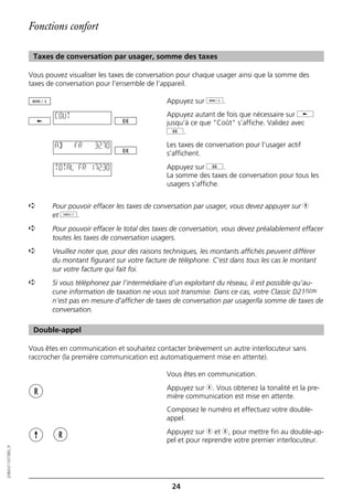 Fonctions confort

                   Taxes de conversation par usager, somme des taxes

                  Vous pouvez visualiser les taxes de conversation pour chaque usager ainsi que la somme des
                  taxes de conversation pour l’ensemble de l’appareil.

                                                              Appuyez sur d.

                          COUT                                Appuyez autant de fois que nécessaire sur j
                                                              jusqu’à ce que "Coût" s’affiche. Validez avec
                                                              g.
                          AB     FR    32.70                  Les taxes de conversation pour l’usager actif
                                                              s’affichent.

                          TOTAL FR 172.30                     Appuyez sur g.
                                                              La somme des taxes de conversation pour tous les
                                                              usagers s’affiche.


                  ➪      Pour pouvoir effacer les taxes de conversation par usager, vous devez appuyer sur h
                         et o.
                  ➪      Pour pouvoir effacer le total des taxes de conversation, vous devez préalablement effacer
                         toutes les taxes de conversation usagers.
                  ➪      Veuillez noter que, pour des raisons techniques, les montants affichés peuvent différer
                         du montant figurant sur votre facture de téléphone. C’est dans tous les cas le montant
                         sur votre facture qui fait foi.
                  ➪      Si vous téléphonez par l’intermédiaire d’un exploitant du réseau, il est possible qu’au-
                         cune information de taxation ne vous soit transmise. Dans ce cas, votre Classic D21ISDN
                         n’est pas en mesure d’afficher de taxes de conversation par usager/la somme de taxes de
                         conversation.

                   Double-appel

                  Vous êtes en communication et souhaitez contacter brièvement un autre interlocuteur sans
                  raccrocher (la première communication est automatiquement mise en attente).

                                                              Vous êtes en communication.
                                                              Appuyez sur r. Vous obtenez la tonalité et la pre-
                                                              mière communication est mise en attente.
                                                              Composez le numéro et effectuez votre double-
                                                              appel.
                                                              Appuyez sur h et r, pour mettre fin au double-ap-
                                                              pel et pour reprendre votre premier interlocuteur.
20BA311073B0_fr




                                                                24
 
