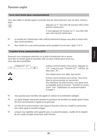 Fonctions confort

 Va et vient (entre deux communications)

Vous avez établi un double appel et souhaitez discuter alternativement avec vos deux interlocu-
teurs.
                                             Appuyez sur r. Vous êtes de nouveau relié à votre
                                             premier interlocuteur.
                                             Si vous appuyez de nouveau sur r, vous êtes relié
                                             avec votre second interlocuteur.


➪      Le numéro de l’interlocuteur relié s’affiche brièvement lorsque vous allez et venez entre
       deux communications.
➪      Pour mettre fin à une communication active pendant le va-et-vient, tapez h et r.


 Transfert d'une communication (ECT)




                                                                                                     Français
Swisscom vous renseignera volontiers sur la date d’introduction de ce service.
Vous êtes en double-appel et souhaitez relier vos deux interlocuteurs entre eux.
Vous avez deux possibilités:

        TRANSFERT ECT                        a) Deux communications sont actives. Appuyez sur
                                             j jusqu’à ce que "Transfert ECT" s’affiche. Va-
                                             lidez avec g.
                                             Vos interlocuteurs sont reliés. Raccrochez.
                                             b) Deux communications sont actives. Vous trans-
                                             férez la communication en raccrochant.
                                             Pour bénéficier de cette fonction, vous devez avoir
                                             au préalable activé la fonction "Transfert en raccro-
                                             chant" (voir "Exploitation sur autocommutateur
                                             d’usager").


➪      Vous pouvez aussi transférer des appels en utilisant la numérotation abrégée.
➪      Un signal d’appel intervenant pendant la procédure de transfert est répété après le trans-
       fert et le raccrochement (l’appel ne se perd pas).
➪      Les frais de la communication sont toujours facturés à celui qui a établi la communica-
       tion même après le transfert d’appel.
➪      Lorsque vous exploitez votre appareil avec un autocommutateur, veuillez lire le chapitre
       de son mode d’emploi concernant cette fonction.
                                                                                                        20BA311073B0_fr




                                               25
 
