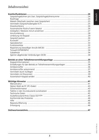 Inhaltsverzeichnis

Komfortfunktionen ..............................................................................................................24




                                                                                                                                              Deutsch
  Gesprächsgebühren pro User, Gesprächsgebührensumme ..................................................24
  Rückfrage ..........................................................................................................................24
  Makeln (Wechseln zwischen zwei Gesprächen) ..................................................................25
  Vermitteln (Gesprächsübergabe ECT) ..................................................................................25
  Dreierkonferenz ................................................................................................................26
  Automatischer Rückruf wenn besetzt ................................................................................26
  Anklopfen / Weiteren Anruf annehmen ..............................................................................27
  Anrufumleitung ..................................................................................................................28
  Umleitung mit Keypad ........................................................................................................29
  Gespräch parken ................................................................................................................30
  Kurzwahl ............................................................................................................................31
  Spezialzeichen ....................................................................................................................33
  Funktionenliste ..................................................................................................................33
  Registrierung böswilliger Anrufe (MCID) ............................................................................33
  Tonwahl (DTMF/MFV) ........................................................................................................34
  Subadresse ........................................................................................................................34
  Sperren abgehender Verbindungen (OCB) ..........................................................................34

Betrieb an einer Teilnehmervermittlungsanlage ..............................................................35
  Keypad-Informationen ........................................................................................................35
  Einstellungen für den Betrieb an Teilnehmervermittlungsanlagen ........................................36
  Amtskennziffer ..................................................................................................................36
  Amtskennziffer ankommend ..............................................................................................37
  Vermitteln durch Auflegen ................................................................................................38
  Vermitteln mit Disconnect ..................................................................................................39
  Automatisch Keypad senden ..............................................................................................40

Wichtige Hinweise ..............................................................................................................41
 Menüstruktur ......................................................................................................................41
 Option Wahl ab PC (PC-Dialer) ..........................................................................................43
 Sicherheitshinweise ............................................................................................................43
 Telefon in den Grundzustand zurücksetzen ........................................................................44
 Technische Daten ..............................................................................................................45
 Auslieferzustand Ihres Classic D21ISDN ................................................................................45
 Konformität des Produktes ................................................................................................46
 Hilfe ..................................................................................................................................46
 Reparatur/Wartung ............................................................................................................46
 Entsorgung ........................................................................................................................46

Stichwortverzeichnis............................................................................................................47
                                                                                                                                                20BA311073B0_de




                                                                     3
 