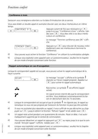 Fonctions confort

                   Conférence à trois

                  Swisscom vous renseignera volontiers sur la date d’introduction de ce service.
                  Vous avez établi un double appel et souhaitez discuter avec vos deux interlocuteurs en même
                  temps.
                          CONFERENCE A 3                       Appuyez autant de fois que nécessaire sur j
                                                               jusqu’à ce que "Conférence à trois" s’affiche. Vali-
                                                               dez avec g. Vous êtes relié à vos deux interlo-
                                                               cuteurs en conférence.
                                                               Le message "Terminer conférence avec OK" s’affi-
                                                               che.

                          TERMINER CONFE                       Appuyez sur g pour discuter de nouveau indivi-
                                                               duellement avec vos interlocuteurs (terminer la
                                                               conférence).
                  ➪      Vous pouvez aussi activer la fonction "Conférence" en utilisant la numérotation abrégée.
                  ➪      Lorsque vous exploitez votre appareil avec un autocommutateur, veuillez lire le chapitre
                         de son mode d’emploi concernant cette fonction.

                   Rappel automatique en cas d'occupation

                  Lorsque le correspondant appelé est occupé, vous pouvez activer le rappel automatique de la
                  façon suivante:

                          OCCUPE                               Le message "occupé" s’affiche et le symbole
                                                               clignote sur l’écran (rappel proposé). Appelez sur
                                                               g pour activer le rappel automatique.

                                                               Raccrochez. Le symbole      est affiché (rappel
                                                               activé).
                                                               Un signal sonore retentit dès que le correspondant
                                                               est libre. Vous établissez automatiquement la liai-
                                                               son en décrochant dans les 15 secondes.
                  ➪      Lorsque le correspondant est occupé et que le symbole ne clignote pas, le rappel au-
                         tomatique ne vous est pas proposé par Swisscom (la fonction ne peut pas être activée).
                  ➪      Si vous ne souhaitez plus répondre au rappel, il vous suffit de ne pas décrocher ou d’ap-
                         puyer sur j jusqu’à obtenir la fonction "Refuser l’appel" et de valider avec g.
                  ➪      Un rappel reste activé pendant une quarantaine de minutes. Passé ce délai, il est auto-
                         matiquement supprimé par le central de commutation.
                  ➪      Vous pouvez désactiver un rappel en appuyant sur j au repos jusqu’à ce que la com-
                         mande "Annuler rappel" s’affiche. Validez avec g.
20BA311073B0_fr




                  ➪      Lorsque vous exploitez votre appareil avec un autocommutateur, veuillez lire le chapitre
                         de son mode d’emploi concernant cette fonction.


                                                                 26
 