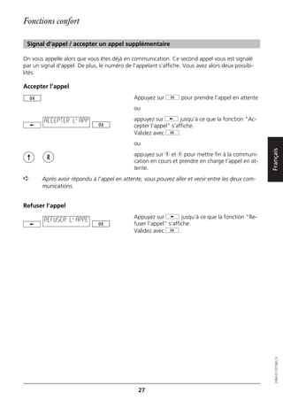 Fonctions confort

 Signal d'appel / accepter un appel supplémentaire

On vous appelle alors que vous êtes déjà en communication. Ce second appel vous est signalé
par un signal d’appel. De plus, le numéro de l’appelant s’affiche. Vous avez alors deux possibi-
lités:

Accepter l’appel
                                              Appuyez sur g pour prendre l’appel en attente
                                              ou

        ACCEPTER L'APP                        appuyez sur j jusqu’à ce que la fonction "Ac-
                                              cepter l’appel" s’affiche.
                                              Validez avec g.
                                              ou




                                                                                                    Français
                                              appuyez sur h et r pour mettre fin à la communi-
                                              cation en cours et prendre en charge l’appel en at-
                                              tente.
➪      Après avoir répondu à l’appel en attente, vous pouvez aller et venir entre les deux com-
       munications.


Refuser l’appel
                                              Appuyez sur j jusqu’à ce que la fonction "Re-
        REFUSER L'APPE
                                              fuser l’appel" s’affiche.
                                              Validez avec g.




                                                                                                       20BA311073B0_fr




                                               27
 