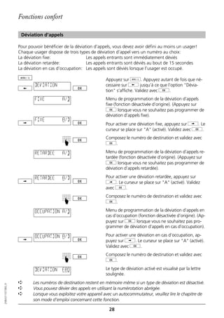 Fonctions confort

                   Déviation d'appels

                  Pour pouvoir bénéficier de la déviation d’appels, vous devez avoir défini au moins un usager!
                  Chaque usager dispose de trois types de déviation d’appel vers un numéro au choix:
                  La déviation fixe:                  Les appels entrants sont immédiatement déviés
                  La déviation retardée:              Les appels entrants sont déviés au bout de 15 secondes
                  La déviation en cas d’occupation: Les appels sont déviés lorsque l’usager est occupé.

                                                               Appuyez sur d. Appuyez autant de fois que né-
                          DEVIATION                            cessaire sur j jusqu’à ce que l’option "Dévia-
                                                               tion" s’affiche. Validez avec g.
                          FIXE           A/D                   Menu de programmation de la déviation d’appels
                                                               fixe (fonction désactivée d’origine). (Appuyez sur
                                                               g lorsque vous ne souhaitez pas programmer de
                                                               déviation d’appels fixe).
                          FIXE           A/D
                                                               Pour activer une déviation fixe, appuyez sur i. Le
                                                               curseur se place sur "A" (activé). Validez avec g.
                                                               Composez le numéro de destination et validez avec
                                         ☛




                                                               g.

                          RETARDEE       A/D                   Menu de programmation de la déviation d’appels re-
                                                               tardée (fonction désactivée d’origine). (Appuyez sur
                                                               g lorsque vous ne souhaitez pas programmer de
                                                               déviation d’appels retardée).

                          RETARDEE       A/D                   Pour activer une déviation retardée, appuyez sur
                                                               i. Le curseur se place sur "A" (activé). Validez
                                                               avec g.
                                                               Composez le numéro de destination et validez avec
                                         ☛




                                                               g.

                          OCCUPATION A/D                       Menu de programmation de la déviation d’appels en
                                                               cas d’occupation (fonction désactivée d’origine). (Ap-
                                                               puyez sur g lorsque vous ne souhaitez pas pro-
                                                               grammer de déviation d’appels en cas d’occupation).

                          OCCUPATION A/D                       Pour activer une déviation en cas d’occupation, ap-
                                                               puyez sur i. Le curseur se place sur "A" (activé).
                                                               Validez avec g.
                                                               Composez le numéro de destination et validez avec
                                         ☛




                                                               g.

                          DEVIATION      FR0                   Le type de déviation activé est visualisé par la lettre
                                                               soulignée.
                  ➪      Les numéros de destination restent en mémoire même si un type de déviation est désactivé.
20BA311073B0_fr




                  ➪      Vous pouvez dévier des appels en utilisant la numérotation abrégée.
                  ➪      Lorsque vous exploitez votre appareil avec un autocommutateur, veuillez lire le chapitre de
                         son mode d’emploi concernant cette fonction.

                                                                 28
 