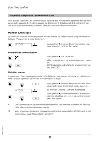Fonctions confort

                   Suspendre et reprendre une communication

                  Vous pouvez suspendre une communication pendant trois minutes et la reprendre dans ce délai
                  sur un autre appareil. Il est même possible de débrancher le téléphone et de le rebrancher sur
                  une autre prise du même raccordement ISDN pour reprendre la communication.


                  Maintien automatique
                  La communication est automatiquement mise en attente. Le code d’attente programmé est uti-
                  lisé (voir "Programmer le code d’attente").

                          ATTENTE                              Appuyez sur p en cours de communication. L’op-
                                                               tion "Attente" s’affiche. Raccrochez.


                  Reprendre la communication
                                                               Appuyez sur p puis décrochez.
                                                               a) La communication est automatiquement reprise.
                                                               ou
                                                               b) Introduisez le code d’attente programmé et vali-
                  ☛




                                                               dez avec g.

                  Maintien manuel
                  Lorsque vous n’avez pas programmé de code d’attente, vous pouvez introduire un code tempo-
                  raire à chaque opération de mise en maintien/reprise d’appel.

                                                               Appuyez sur p en cours de communication, intro-
                               ☛




                                                               duisez votre code d’attente et validez avec g.

                          ATTENTE                              La mention "Attente" s’affiche. Raccrochez.
                                                               Appuyez sur p, introduisez le code d’attente pro-
                                                               grammé et validez avec g. La communication
                                                               peut être reprise.
                               ☛




                  ➪      Une communication peut être maintenue pendant trois minutes au maximum. Passé ce
                         délai, elle est automatiquement coupée.
                  ➪      Vous pouvez aussi maintenir des appels en utilisant la numérotation abrégée (voir la liste
                         des fonctions sous "Numérotation abrégée").
20BA311073B0_fr




                                                                 30
 