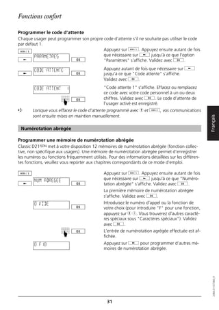 Fonctions confort

Programmer le code d'attente
Chaque usager peut programmer son propre code d’attente s’il ne souhaite pas utiliser le code
par défaut 1.
                                         Appuyez sur d. Appuyez ensuite autant de fois
        PARAMETRES                       que nécessaire sur j jusqu’à ce que l’option
                                         "Paramètres" s’affiche. Validez avec g.

        CODE ATTENTE                         Appuyez autant de fois que nécessaire sur j
                                             jusqu’à ce que "Code attente" s’affiche.
                                             Validez avec g.

        CODE ATTENT      1                   "Code attente 1" s’affiche. Effacez ou remplacez
                                             ce code avec votre code personnel à un ou deux
                                             chiffres. Validez avec g. Le code d’attente de
                       ☛




                                             l’usager activé est enregistré.
➪      Lorsque vous effacez le code d’attente programmé avec h et o, vos communications
       sont ensuite mises en maintien manuellement.




                                                                                                    Français
 Numérotation abrégée

Programmer une mémoire de numérotation abrégée
Classic D21ISDN met à votre disposition 12 mémoires de numérotation abrégée (fonction collec-
tive, non spécifique aux usagers). Une mémoire de numérotation abrégée permet d’enregistrer
les numéros ou fonctions fréquemment utilisés. Pour des informations détaillées sur les différen-
tes fonctions, veuillez vous reporter aux chapitres correspondants de ce mode d’emploi.

                                             Appuyez sur d. Appuyez ensuite autant de fois
        NUM ABREGEE                          que nécessaire sur j jusqu’à ce que "Numéro-
                                             tation abrégée" s’affiche. Validez avec g.
                                             La première mémoire de numérotation abrégée
                                             s’affiche. Validez avec g.
        0 VIDE                               Introduisez le numéro d’appel ou la fonction de
                                             votre choix (pour introduire "F" pour une fonction,
                                             appuyez sur h 1. Vous trouverez d’autres caractè-
                                             res spéciaux sous "Caractères spéciaux"). Validez
                                             avec g.
                                             L’entrée de numérotation agrégée effectuée est af-
                       ☛




                                             fichée.
        0 F10                                Appuyez sur j pour programmer d’autres mé-
                                             moires de numérotation abrégée.
                                                                                                       20BA311073B0_fr




                                               31
 
