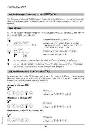 Fonctions confort

                   Numérotation par fréquences vocales (DTMF/MFV)

                  Une fois qu’une liaison est établie, l’appareil commute automatiquement en mode de numérota-
                  tion par fréquences vocales, ce qui vous permet par exemple de commander à distance un ré-
                  pondeur.

                   Sous-adresse

                  La sous-adresse sert à télécommander les appareils supportant les sous-adresses. Classic D21ISDN
                  ne reconnaît pas les sous-adresses.

                                                               Composez le numéro de votre choix.
                  ☛




                          SOUS ADRESSE                         Appuyez sur j jusqu’à ce que la fonction
                                                               "Sous-adresse" s’affiche. Validez avec g. Un
                                                               "Z" est automatiquement inséré.
                          2223324Z                             Introduisez la sous-adresse de votre choix.
                  ☛




                                                               Décrochez ou appuyez sur b.


                  ➪      Les sous-adresses ne peuvent être introduites qu’en numérotation sans décrocher.

                  ➪      Les sous-adresses dans le répertoire ou en numérotation abrégée peuvent être introdui-
                         tes avec des caractères spéciaux (voir "Numérotation abrégée")

                   Blocage des communications sortantes (OCB)

                  Le service complémentaire OCB vous permet, si vous y êtes abonné, de bloquer certains types de
                  communications sortantes. L’activation et la désactivation de ce service requiert un code person-
                  nel que vous obtenez en vous abonnant au service.

                  Activer le blocage OCB

                                                               Décrochez.
                                        ☛




                                                               Appuyez sur m 3 3 m code l .

                  Désactiver le blocage OCB

                                                               Décrochez.
                                        ☛




                                                               Appuyez sur l 3 3 m code l .

                  Informations sur l’état du service OCB
20BA311073B0_fr




                                                               Décrochez.

                                                               Appuyez sur m l 3 3 l .


                                                                 34
 