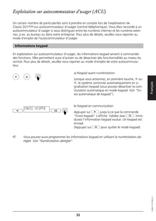 Exploitation sur autocommutateur d’usager (ACU)

Un certain nombre de particularités sont à prendre en compte lors de l’exploitation de
Classic D21ISDN sur autocommutateur d’usager (central téléphonique). Vous êtes raccordé à un
autocommutateur d’usager si vous distinguez entre les numéros internes et les numéros exter-
nes, p.ex. au bureau ou dans votre entreprise. Pour plus de détails, veuillez vous reporter au
mode d’emploi de l'autocommutateur d’usager.

 Informations keypad

En exploitation sur autocommutateur d’usager, les informations keypad servent à commander
des fonctions. Elles permettent aussi d’activer ou de désactiver des fonctionnalités au niveau du
central. Pour plus de détails, veuillez vous reporter au mode d’emploi de votre autocommuta-
teur.

                                              a) Keypad avant numérotation
                 ☛




                                              Lorsque vous actionnez, en première touche, m ou
                                              l, le système commute automatiquement en si-




                                                                                                    Français
                                              gnalisation keypad (vous pouvez désactiver la com-
                                              mutation automatique en mode keypad. Voir "En-
                                              voi automatique de keypad”).


                                              b) Keypad en communication
        ENVOI KEYPAD
                                     ☛




                                              Appuyez sur j jusqu’à ce que la commande
                                              "Envoi keypad" s’affiche. Validez avec g. Intro-
                                              duisez l’information keypad voulue. Un keypad est
                                              envoyé.
                                              (Appuyez sur g pour quitter le mode keypad).


➪      Vous pouvez aussi programmer les informations keypad en utilisant la numérotation ab-
       régée. Voir "Numérotation abrégée".


                                                                                                       20BA311073B0_fr




                                               35
 