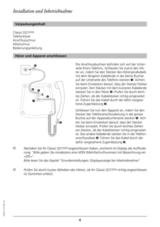 Installation und Inbetriebnahme

                   Verpackungsinhalt

                  Classic D21ISDN
                  Telefonhörer
                  Anschlussschnur
                  Hörerschnur
                  Bedienungsanleitung

                   Hörer und Apparat anschliessen

                                ➎                             Die Anschlussbuchsen befinden sich auf der Unter-
                                                              seite Ihrers Telefons. Schliessen Sie zuerst den Hö-
                                                              rer an, indem Sie den Stecker des Hörerspiralkabels
                                                              mit dem längeren Kabelende in die kleine Buchse
                                                              auf der Unterseite des Telefons stecken ➊. Achten
                                                              Sie beim Einstecken darauf, dass der Stecker hörbar
                              ➏                               einrastet. Den Stecker mit dem kürzeren Kabelende
                                    ➍                         stecken Sie in den Hörer ➋. Prüfen Sie durch leich-
                                        ☎




                                            ➌                 tes Ziehen, ob der Kabelstecker richtig eingerastet
                               ➊                              ist. Führen Sie das Kabel durch die dafür vorgese-
                                                              hene Zugentlastung ➌.
                                                              Schliessen Sie nun den Apparat an, indem Sie den
                                                              Stecker der Telefonanschlussleitung in die grosse
                                                              Buchse auf der Apparateunterseite stecken ➍. Ach-
                                                  ➋           ten Sie beim Einstecken darauf, dass der Stecker
                                                              hörbar einrastet. Prüfen Sie durch leichtes Ziehen
                                                              am Stecker, ob der Kabelstecker richtig eingerastet
                                                              ist. Das andere Kabelende stecken Sie in die Telefon-
                                                              anschlussdose ➎. Führen Sie das Kabel durch die
                                                              dafür vorgesehene Zugentlastung ➏.
                  ➪      Nachdem Sie Ihr Classic D21ISDN angeschlossen haben, erscheint im Display die Aufforde-
                         rung: "Bitte geben Sie mindestens eine MSN (Mehrfachrufnummer) mit Bezeichnung ein
                         <OK>".
                         Bitte lesen Sie das Kapitel "Grundeinstellungen: Displayanzeige bei Inbetriebnahme".

                  ➪      Prüfen Sie durch kurzes Abheben des Hörers, ob Ihr Classic D21ISDN richtig angeschlossen
                         ist (Summton ertönt).
20BA311073B0_de




                                                                4
 