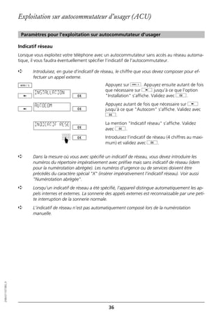 Exploitation sur autocommutateur d’usager (ACU)

                   Paramètres pour l'exploitation sur autocommutateur d’usager

                  Indicatif réseau
                  Lorsque vous exploitez votre téléphone avec un autocommutateur sans accès au réseau automa-
                  tique, il vous faudra éventuellement spécifier l’indicatif de l'autocommutateur.

                  ➪      Introduisez, en guise d’indicatif de réseau, le chiffre que vous devez composer pour ef-
                         fectuer un appel externe.
                                                               Appuyez sur d. Appuyez ensuite autant de fois
                                                               que nécessaire sur j jusqu’à ce que l’option
                          INSTALLATION
                                                               "Installation" s’affiche. Validez avec g.

                          AUTOCOM                              Appuyez autant de fois que nécessaire sur j
                                                               jusqu’à ce que "Autocom" s’affiche. Validez avec
                                                               g.

                          INDICATIF RESE                       La mention "Indicatif réseau" s’affiche. Validez
                                                               avec g.
                                                               Introduisez l’indicatif de réseau (4 chiffres au maxi-
                                        ☛




                                                               mum) et validez avec g.


                  ➪      Dans la mesure où vous avec spécifié un indicatif de réseau, vous devez introduire les
                         numéros du répertoire impérativement avec préfixe mais sans indicatif de réseau (idem
                         pour la numérotation abrégée). Les numéros d’urgence ou de services doivent être
                         précédés du caractère spécial "X" (insérer impérativement l’indicatif réseau). Voir aussi
                         "Numérotation abrégée".
                  ➪      Lorsqu’un indicatif de réseau a été spécifié, l’appareil distingue automatiquement les ap-
                         pels internes et externes. La sonnerie des appels externes est reconnaissable par une peti-
                         te interruption de la sonnerie normale.
                  ➪      L’indicatif de réseau n’est pas automatiquement composé lors de la numérotation
                         manuelle.
20BA311073B0_fr




                                                                 36
 