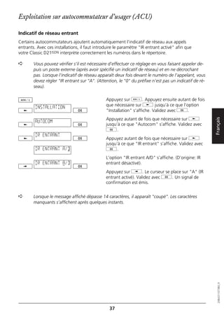 Exploitation sur autocommutateur d’usager (ACU)

Indicatif de réseau entrant
Certains autocommutateurs ajoutent automatiquement l’indicatif de réseau aux appels
entrants. Avec ces installations, il faut introduire le paramètre "IR entrant activé" afin que
votre Classic D21ISDN interprète correctement les numéros dans le répertoire.

➪       Vous pouvez vérifier s’il est nécessaire d’effectuer ce réglage en vous faisant appeler de-
        puis un poste externe (après avoir spécifié un indicatif de réseau) et en ne décrochant
        pas. Lorsque l’indicatif de réseau apparaît deux fois devant le numéro de l’appelant, vous
        devez régler "IR entrant sur "A". (Attention, le "0" du préfixe n’est pas un indicatif de ré-
        seau).

                                               Appuyez sur d. Appuyez ensuite autant de fois
         INSTALLATION                          que nécessaire sur j jusqu’à ce que l’option
                                               "Installation" s’affiche. Validez avec g.
                                               Appuyez autant de fois que nécessaire sur j




                                                                                                        Français
         AUTOCOM
                                               jusqu’à ce que "Autocom" s’affiche. Validez avec
                                               g.
         IR ENTRANT
                                               Appuyez autant de fois que nécessaire sur j
                                               jusqu’à ce que "IR entrant" s’affiche. Validez avec
         IR ENTRANT A/D                        g.
                                               L’option "IR entrant A/D" s’affiche. (D’origine: IR
         IR ENTRANT A/D                        entrant désactivé).
                                               Appuyez sur i. Le curseur se place sur "A" (IR
                                               entrant activé). Validez avec g. Un signal de
                                               confirmation est émis.


➪       Lorsque le message affiché dépasse 14 caractères, il apparaît "coupé”. Les caractères
        manquants s’affichent après quelques instants.


                                                                                                           20BA311073B0_fr




                                                 37
 