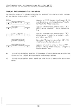 Exploitation sur autocommutateur d’usager (ACU)

                  Transfert de communication en raccrochant
                  Cette option de menu vous permet de transférer des communications en raccrochant. Vous de-
                  vez procéder aux réglages suivants à cet effet:

                                                               Appuyez sur d. Appuyez ensuite autant de fois
                          INSTALLATION                         que nécessaire sur j jusqu’à ce que "Installa-
                                                               tion" s’affiche. Validez avec g.

                          AUTOCOM                              Appuyez autant de fois que nécessaire sur j
                                                               jusqu’à ce que "Autocom" s’affiche. Validez avec
                                                               g.

                          EN RACCROCHANT                       Appuyez autant de fois que nécessaire sur j
                                                               jusqu’à ce que "Transfert en raccrochant" s’affi-
                                                               che. Validez avec g.

                          RACCROCHAN A/D                       La mention "Transfert en raccrochant A/D" s’affi-
                                                               che (d’origine: fonction désactivée).

                          RACCROCHAN A/D                       Appuyez sur i. Le curseur se place sur "A"
                                                               (fonction activée). Validez avec g. Un signal de
                                                               confirmation est émis.


                  ➪      "Transfert en raccrochant désactivé" (configuration d’origine) signifie que la communica-
                         tion en cours est coupée; la communication en attente est signalée.
                  ➪      "Transfert en raccrochant activé" signifie que le fait de raccrocher transfère la communi-
                         cation.
20BA311073B0_fr




                                                                 38
 
