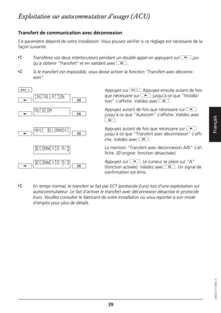 Exploitation sur autocommutateur d’usager (ACU)

Transfert de communication avec déconnexion
Ce paramètre dépend de votre installation. Vous pouvez vérifier si ce réglage est nécessaire de la
façon suivante:

➪      Transférez vos deux interlocuteurs pendant un double appel en appuyant sur j jus-
       qu’à obtenir "Transfert" et en validant avec g.
➪      Si le transfert est impossible, vous devez activer la fonction "Transfert avec déconne-
       xion".

                                              Appuyez sur d. Appuyez ensuite autant de fois
        INSTALLATION                          que nécessaire sur j jusqu’à ce que "Installa-
                                              tion" s’affiche. Validez avec g.

        AUTOCOM                               Appuyez autant de fois que nécessaire sur j
                                              jusqu’à ce que "Autocom" s’affiche. Validez avec




                                                                                                     Français
                                              g.

        AVEC DELONNOXI                        Appuyez autant de fois que nécessaire sur j
                                              jusqu’à ce que "Transfert avec déconnexion" s’affi-
                                              che. Validez avec g.

        DECONNEXIO A/D                        La mention "Transfert avec déconnexion A/D" s’af-
                                              fiche. (D’origine: fonction désactivée).

        DECONNEXIO A/D                        Appuyez sur i. Le curseur se place sur "A"
                                              (fonction activée). Validez avec g. Un signal de
                                              confirmation est émis.


➪      En temps normal, le transfert se fait par ECT (protocole Euro) lors d’une exploitation sur
       autocommutateur. Le fait d’activer le transfert avec déconnexion désactive le protocole
       Euro. Veuillez consulter le fabricant de votre installation ou vous reporter à son mode
       d’emploi pour plus de détails.

                                                                                                        20BA311073B0_fr




                                               39
 
