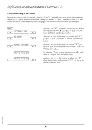 Exploitation sur autocommutateur d’usager (ACU)

                  Envoi automatique de keypad
                  Lorsque vous actionnez, en première touche, m ou l, l’appareil commute automatiquement en
                  signalisation keypad (envoi automatique de keypad activé). Or, pour certaines installations, vous
                  devez désactiver ce mode pour pouvoir engager une communication interne, par exemple:


                                                               Appuyez sur d. Appuyez ensuite autant de fois
                          INSTALLATION                         que nécessaire sur j jusqu’à ce que "Installa-
                                                               tion" s’affiche. Validez avec g.

                          AUTOCOM                              Appuyez autant de fois que nécessaire sur j
                                                               jusqu’à ce que "Autocom" s’affiche. Validez avec
                                                               g.

                          KEYPAD AUTOMAT                       Appuyez autant de fois que nécessaire j jus-
                                                               qu’à ce que "Envoi keypad automatique" s’affiche.
                                                               Validez avec g.

                          KEYPAD AUTO A/D                      La mention "Envoi keypad automatique A/D" s’af-
                                                               fiche. (D’origine: fonction désactivée).

                          KEYPAD AUTO A/D                      Appuyez sur j. Le curseur se place sur "A"
                                                               (fonction activée). Validez avec g. Un signal de
                                                               confirmation est émis.
20BA311073B0_fr




                                                                 40
 