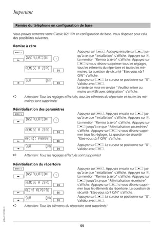 Important

                   Remise du téléphone en configuration de base

                  Vous pouvez remettre votre Classic D21ISDN en configuration de base. Vous disposez pour cela
                  des possibilités suivantes.

                  Remise à zéro
                                                               Appuyez sur d. Appuyez ensuite sur j jus-
                                                               qu‘à ce que "Installation" s’affiche. Appuyez sur 1.
                          INSTALLATION
                                                               La mention "Remise à zéro" s‘affiche. Appuyez sur
                                                               g si vous désirez supprimer tous les réglages,
                          REMISE A ZERO                        tous les éléments du répertoire et toutes les mé-
                                                               moires. La question de sécurité "Etes-vous sûr?
                                                               O/N" s‘affiche.
                          SUR           O/N                    Appuyez sur i. Le curseur se positionne sur "0".
                                                               Validez avec g.
                                                               Le texte de mise en service "Veuillez entrer au
                                                               moins un MSN avec désignation" s‘affiche.
                  ➪      Attention: Tous les réglages effectués, tous les éléments du répertoire et toutes les mé-
                         moires sont supprimés!

                  Réinitialisation des paramètres
                                                               Appuyez sur d. Appuyez ensuite sur j jus-
                                                               qu‘à ce que "Installation" s’affiche. Appuyez sur 1.
                          INSTALLATION
                                                               La mention "Remise à zéro" s‘affiche. Appuyez sur
                                                               j jusqu’à ce que "Réinitialisation paramètres"
                          REMISE A ZERO                        s’affiche. Appuyez sur g si vous désirez suppri-
                                                               mer tous les réglages. La question de sécurité
                          REINIT PARAMET                       "Etes-vous sûr? O/N" s‘affiche.

                          SUR           O/N                    Appuyez sur i. Le curseur se positionne sur "0".
                                                               Validez avec g.
                  ➪      Attention: Tous les réglages effectués sont supprimés!

                  Réinitialisation du répertoire
                                                               Appuyez sur d. Appuyez ensuite sur j jus-
                          INSTALLATION                         qu‘à ce que "Installation" s’affiche. Appuyez sur 1.
                                                               La mention "Remise à zéro" s‘affiche. Appuyez sur
                                                               j jusqu’à ce que "Réinitialisation répertoire"
                          REMISE A ZERO
                                                               s’affiche. Appuyez sur g si vous désirez suppri-
                                                               mer tous les éléments du répertoire. La question de
                          REINT REPERTO
                                                               sécurité "Etes-vous sûr? O/N" s‘affiche.
                          SUR           O/N                    Appuyez sur i. Le curseur se positionne sur "0".
                                                               Validez avec g.
                  ➪      Attention: Tous les éléments du répertoire sont supprimés!
20BA311073B0_fr




                                                                 44
 