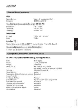 Important

 Caractéristiques techniques

ISDN
Raccordement                              Accès de base ou accès light
Protocole                                 DSS1 (Euro-ISDN)
Conditions environnementales selon DIN IEC 721
Exploitation                              +5 à + 45ºC
Transport                                 -25 à + 70ºC
Stockage                                  -25 à + 55ºC
Dimensions
LxHxP                                     175 x 160 x 45 mm
Poids                                     562 g
Interface PC




                                                                                    Français
Possibilité de raccorder Classic D21ISDN à un ordinateur PC avec PC-Dialer II
Conservation des données sans alimentation
> 10 ans (pas de batterie nécessaire)

 Configuration d’origine de votre Classic D21ISDN

Le tableau suivant contient la configuration par défaut:
Date                                   Non réglée
Heure                                  12:00, clignotante
Langue                                 Allemand
MSN, A, B, C                           Pas de MSN programmé
                                       (les appels externes ne sont pas signalés)
Sonnerie                               Mélodie 1/volume 4
Signal d’appel                         Activé
Suppression d’identification du numéro Désactivé
Code d’attente                         1
Contraste afficheur                    Niveau 4
Indicatif réseau                       Pas d’indicatif réseau programmé
Indicatif réseau entrant               Désactivé
Transfert par déconnexion              Désactivé
Transfert en raccrochant               Désactivé
Envoi automatique de keypad            Activé
Microcasque                            Désactivé
                                                                                       20BA311073B0_fr




                                                45
 