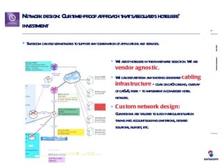 Network design: Our time-proof approach that safeguards hoteliers’ investment Swisscom can deliver networks to support any combination of applications and services. We assist hoteliers in their hardware selection. We are  vendor agnostic . We can depart from any existing or desired  cabling infrastructure  – coax or cat3 cabling, overlay of cat5/6, fibre – to implement a converged hotel network. Custom network design:   Our designs are tailored to each particular situation taking into account building limitations, desired solutions, budget, etc. 