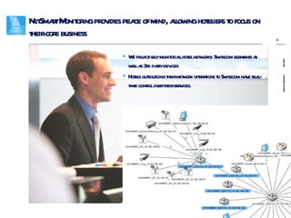 NetSmart Monitoring provides peace of mind, allowing hoteliers to focus on their core business We proactively monitor all hotel networks: Swisscom elements as well as 3rd party devices Hotels outsourcing their network operations to Swisscom have real-time control over their services. 