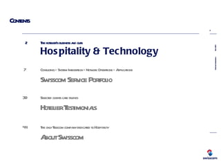 Contents 2  The hotelier’s business and ours Hospitality & Technology   7  Consulting – System Integration – Network Operations – Applications Swisscom Service Portfolio   39  Selected clients case studies Hotelier Testimonials   44 The only Telecom company dedicated to Hospitality   About Swisscom   