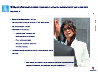 NetSmart Assessment offers continuous network improvement and increased efficiency Swisscom NetSmart enables ongoing  «health checks» of a hotel network, IT and applications. We assist hoteliers with the  interpretation of all data: Identify usage thresholds and  needs for capacity upgrades Point out design issues  Recognize emerging needs and  plan for upgrades. Our hotel partners validate and decide on any measure before execution. Every Swisscom partner location is serviced by an Account Manager who  combines IT expertise with first-hand hospitality experience. 
