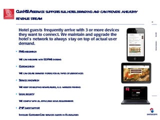 Our HSIA service supports full hotel branding and can provide a healthy revenue stream Hotel guests frequently arrive with 3 or more devices they want to connect.   We maintain and upgrade the hotel’s network to always stay on top of actual user demand.  PMS integration   We can integrate with 90 PMS systems Customization We can create branded portals for all types of user devices Service innovation We keep developing new features, e.g. wireless printing Legal security   We comply with all applicable legal requirements 24/7 guest support  In-house Customer Care services guests in 8 languages 
