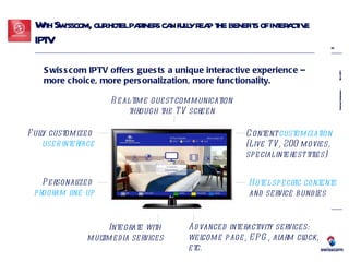 With Swisscom, our hotel partners can fully reap the benefits of interactive IPTV Content  customization  (Live TV, 200 movies,  special interest titles) Fully customized  user interface Hotel-specific contents   and service bundles Personalized  program line-up Real-time guest communication through the TV screen Advanced interactivity services: welcome page, EPG, alarm clock, etc. Swisscom IPTV offers guests a unique interactive experience –  more choice, more personalization, more functionality. Integrate with  multimedia services 