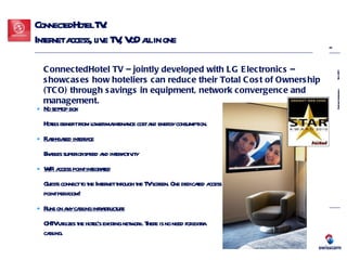 ConnectedHotel TV:  Internet access, live TV, VoD all in one  No set-top box   Hotels benefit from lower maintenance cost and energy consumption. Flash-based interface   Enables superior speed and interactivity WiFi access point integrated Guests connect to the Internet through the TV screen. One dedicated access point per room!  Runs on any cabling infrastructure   CHTV utilizes the hotel’s existing network. There is no need for extra cabling. ConnectedHotel TV – jointly developed with LG Electronics – showcases how hoteliers can reduce their Total Cost of Ownership (TCO) through savings in equipment, network convergence and management. 