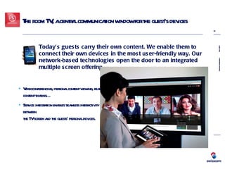 The room TV, a central communication window for the guest’s devices Videoconferencing, personal content viewing, real-time  content sharing… Service integration enables seamless interactivity between  the TV screen and the guests’ personal devices. Today’s guests carry their own content. We enable them to connect their own devices in the most user-friendly way. Our network-based technologies open the door to an integrated multiple screen offering. 