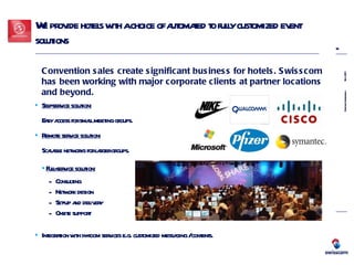 We provide hotels with a choice of automated to fully customized event solutions Self-service solution: Easy access for small meeting groups.  Remote service solution: Scalable networks for larger groups.  Full-service solution: Consulting Network design  Set-up and delivery  Onsite support Integration with in-room services e.g. customized messaging / contents.  Convention sales create significant business for hotels. Swisscom has been working with major corporate clients at partner locations and beyond. 