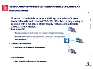 We offer a hospitality-specific VoIP solution for hotel chains, groups and independent hotels Onsite vs. hosted PBX: The hotel decides whether it wants to own the solution & equipment installed. Hosted Voice Services: The hotel property uses capacity from a remotely  hosted application server. Complete solution management: Installation, 24/7 monitoring & troubleshooting More and more hotels introduce VoIP system to benefit from lower call costs and reduced TCO. We offer them a fully managed solution with a full stack of hospitality features and a flexible CAPEX / OPEX choice.   Hospitality features: Guest voice mail, PMS integration, Call rating, etc. 