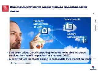 Cloud computing: Key utilities available on demand from a central support platform Voice over IP Property Management  & CRM Energy Management Swisscom drives Cloud computing for hotels to be able to source  services from an offsite platform at a reduced OPEX A powerful tool for chains aiming to consolidate their market presence! 