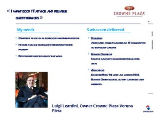 « I want good IT advice and reliable  guest services » Luigi Leardini, Owner Crowne Plaza Verona Fiera Competent advice on all technology investment decisions No more than  one  technology partner for my entire property Best-of-breed user technology that works. My needs Consulting   A dedicated account manager and IT consultant for all technology concerns Network Operations   Inclusive bandwidth management for all hotel areas Applications   ConnectedHotel TV, wired and wireless HSIA, Business Center solution, all with customized user interfaces. Swisscom delivered 