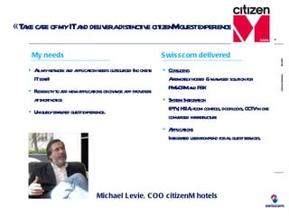 « Take care of my IT and deliver a distinctive citizenM guest experience » Michael Levie, COO citizenM hotels All my network and application needs outsourced (no onsite IT staff) Flexibility to add new applications or change app providers at short notice Uniquely branded guest experience. Consulting A remotely hosted & managed solution for PMS/CRM and PBX System Integration IPTV, HSIA, room controls, door locks, CCTV in one converged infrastructure Applications Integrated user front-end for all guest services. My needs Swisscom delivered 