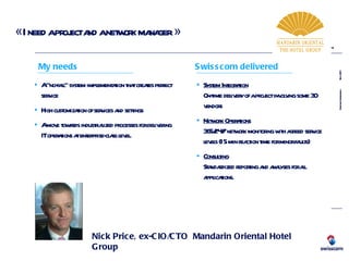« I need a project and a network manager » Nick Price, ex-CIO/CTO  Mandarin Oriental Hotel Group System Integration On-time delivery of a project involving some 30 vendors Network Operations   365/24/7 network monitoring with agreed service levels (15 min reaction time for minor faults) Consulting Standardized reporting and analyses for all applications. A “no-fail” system implementation that creates perfect service High customization of services and settings A move towards industrialized processes for delivering IT operations at enterprise-class level. My needs Swisscom delivered 