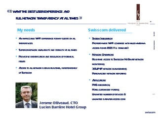 « I want the best user experience and  full network transparency at all times » Jerome Olliveaud, CTO  Lucien Barrière Hotel Group System Integration Property-wide Wi-Fi coverage with multi-antenna access points ( 802.11n  standard) Network Operations   Real-time access to Swisscom NetSmart network monitoring; 365/24/7 network management; Personalized network reporting  Applications PMS integration; Hotel customized portals; Unlimited number of devices & unlimited data per access code An impeccable Wi-Fi experience for my guests on all their devices Superior network availability and stability at all times Pro-active identification and resolution of potential issues Access to all network data in real-time, independently of Swisscom My needs Swisscom delivered 