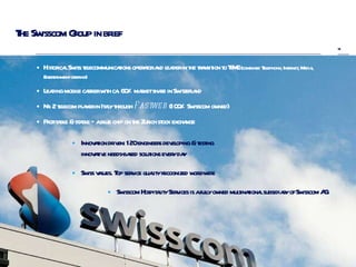 The Swisscom Group in brief Historical Swiss telecommunications operator and leader in the transition to TIME  (combined Telephony, Internet, Media, Entertainment offering) Leading mobile carrier with ca. 60% market share in Switzerland Nr. 2 telecom player in Italy through  Fastweb  (100% Swisscom owned) Profitable & stable – a blue chip on the Zurich stock exchange Innovation driven: 120 engineers developing & testing innovative needs-based solutions every day Swiss values. Top service quality recognized worldwide Swisscom Hospitality Services is a fully owned multinational subsidiary of Swisscom AG. 