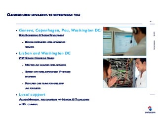 Our dedicated resources to better serve you  Geneva, Copenhagen, Pau, Washington DC: Hotel Engineering & System Development Designs customized hotel networks &  services Lisbon and Washington DC 24/7 Network Operations Center Monitors and manages hotel networks Staffed with hotel experienced IP network  engineers Dedicated care teams for hotel staff  and for guests Local support Account Managers  ,  field engineers  and  Network & IT consultants   in 40+ countries. 