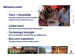 What makes us unique? Global reach We are the only global supplier of IT managed services for hotels. Technology foresight Building on our experience, our market exposure and our R&D resources. Best user experience We continuously improve and expand our service offering. Telco + Hospitality We combine the strength and the longevity of a Telecom carrier with the focus of a Hospitality specialist. 