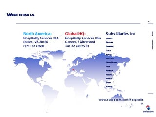 Where to find us Global HQ: Hospitality Services Plus Geneva, Switzerland +41 22 740 75 01 North America: Hospitality Services N.A. Dulles, VA 20166 (571) 323 6600 www.swisscom.com/hospitality Subsidiaries in: Austria Belgium Denmark Dubai France Germany Great Britain Italy Portugal Romania Russia Spain Turkey 