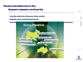 Following our partner chains to Asia: Swisscom’s partnership with Planet One Planet  One has 22 offices in China alone, 19 more in AsiaPac Partnership enables a seamless Swisscom delivery Planet One has vast experience of delivering high quality managed services to major international hotel chains. 