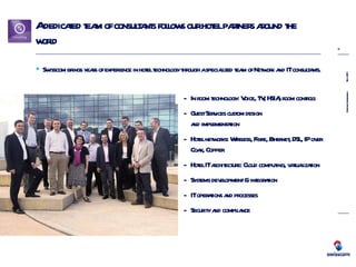 A dedicated team of consultants follows our hotel partners around the world Swisscom brings years of experience in hotel technology through a specialized team of Network and IT consultants. In room technology: Voice, TV, HSIA, room controls Guest Services custom design  and implementation Hotel networks: Wireless, Fibre, Ethernet, DSL, IP over Coax, Copper Hotel IT architecture: Cloud computing, virtualization Systems development & integration IT operations and processes Security and compliance 