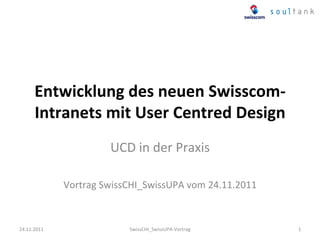 Entwicklung	
  des	
  neuen	
  Swisscom-­‐
        Intranets	
  mit	
  User	
  Centred	
  Design	
  
                             UCD	
  in	
  der	
  Praxis	
  
                                           	
  
                 Vortrag	
  SwissCHI_SwissUPA	
  vom	
  24.11.2011	
  



24.11.2011	
                      SwissCHI_SwissUPA-­‐Vortrag	
          1	
  
 