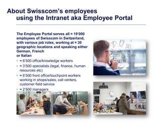 About Swisscom’s employees
using the Intranet aka Employee Portal
The Employee Portal serves all ≈ 19’000
employees of Swi...