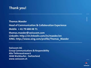 Thank you!
Thomas Maeder
Head of Communication & Collaboration Experience
Mobile + 41 79 688 08 71
thomas.maeder@swisscom.com
LinkedIn: http://ch.linkedin.com/in/maeder/en
XING: http://www.xing.com/profile/Thomas_Maeder
Swisscom AG
Group Communications & Responsibility
Alte Tiefenaustrasse 6
3048 Worblaufen - Switzerland
www.swisscom.ch
26.03.2014
 