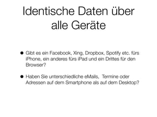 Identische Daten über
alle Geräte
• Gibt es ein Facebook, Xing, Dropbox, Spotify etc. fürs
iPhone, ein anderes fürs iPad und ein Drittes für den
Browser?
• Haben Sie unterschiedliche eMails, Termine oder
Adressen auf dem Smartphone als auf dem Desktop?
 