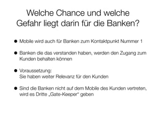 Welche Chance und welche
Gefahr liegt darin für die Banken?
• Mobile wird auch für Banken zum Kontaktpunkt Nummer 1
• Banken die das verstanden haben, werden den Zugang zum
Kunden behalten können
• Voraussetzung:  
Sie haben weiter Relevanz für den Kunden
• Sind die Banken nicht auf dem Mobile des Kunden vertreten,
wird es Dritte „Gate-Keeper“ geben
 