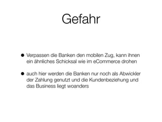 Gefahr
• Verpassen die Banken den mobilen Zug, kann ihnen
ein ähnliches Schicksal wie im eCommerce drohen
• auch hier werden die Banken nur noch als Abwickler
der Zahlung genutzt und die Kundenbeziehung und
das Business liegt woanders
 